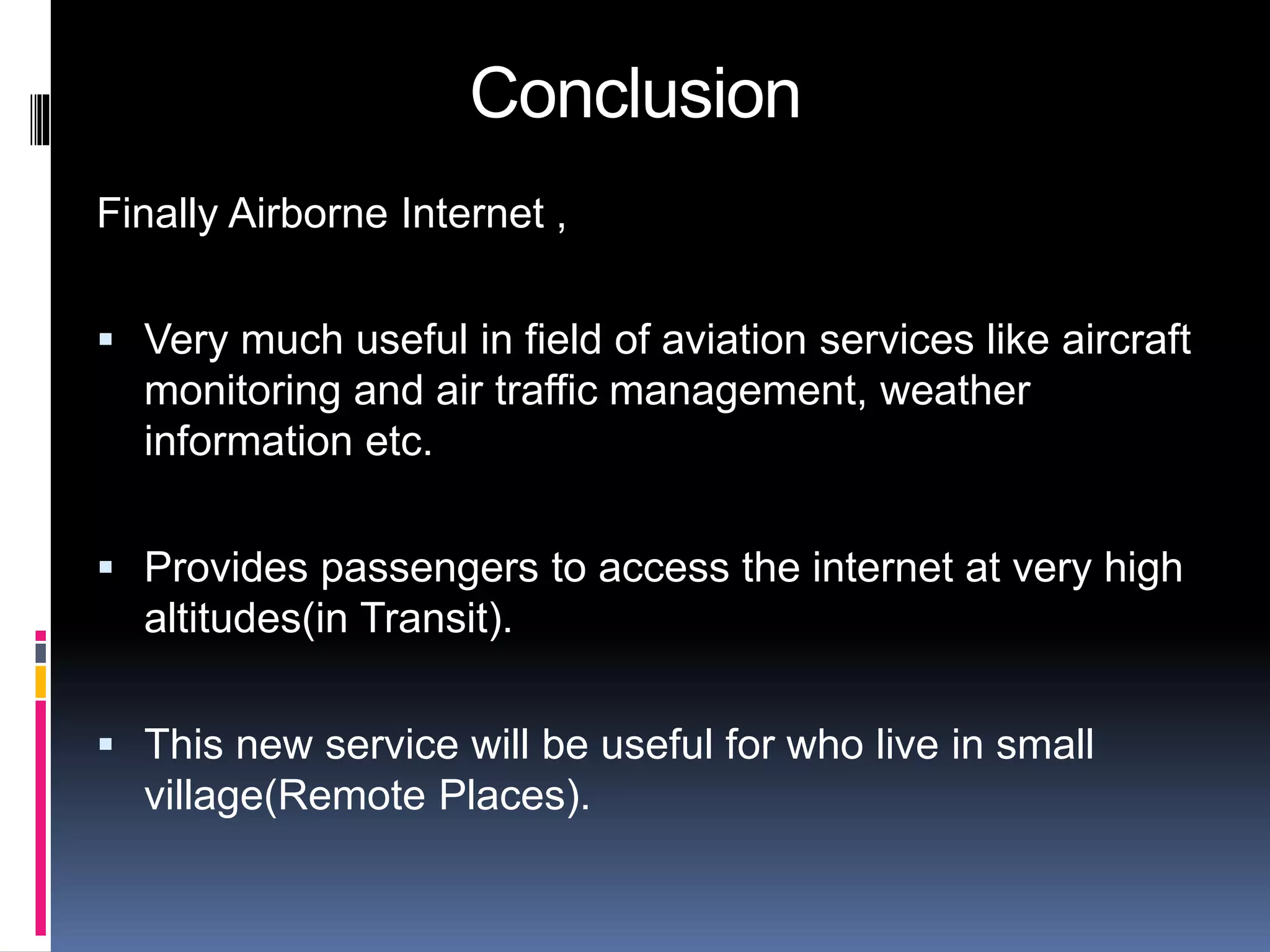 Conclusion 
Finally Airborne Internet , 
 Very much useful in field of aviation services like aircraft 
monitoring and air traffic management, weather 
information etc. 
 Provides passengers to access the internet at very high 
altitudes(in Transit). 
 This new service will be useful for who live in small 
village(Remote Places). 
 
