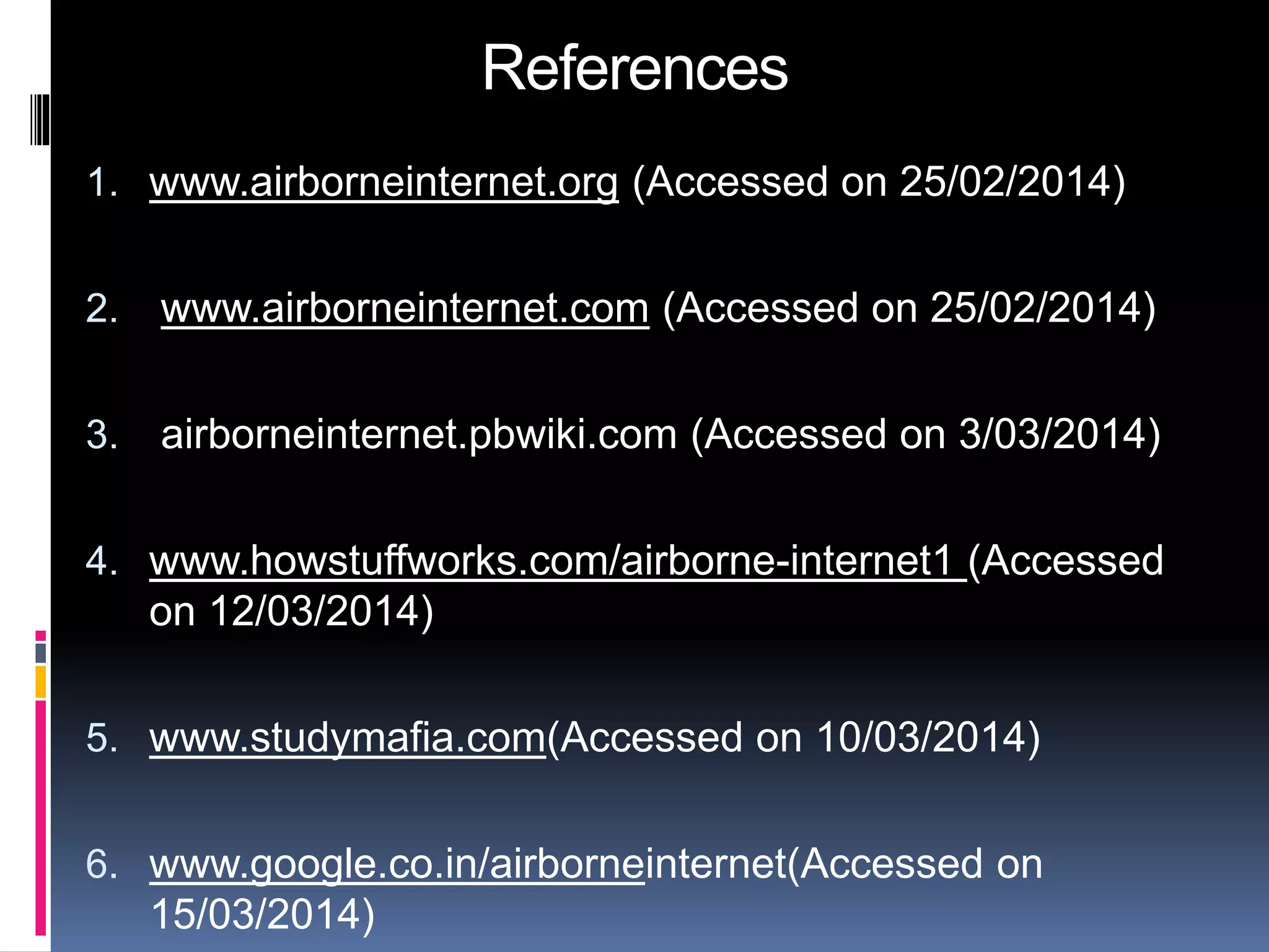 References 
1. www.airborneinternet.org (Accessed on 25/02/2014) 
2. www.airborneinternet.com (Accessed on 25/02/2014) 
3. airborneinternet.pbwiki.com (Accessed on 3/03/2014) 
4. www.howstuffworks.com/airborne-internet1 (Accessed 
on 12/03/2014) 
5. www.studymafia.com(Accessed on 10/03/2014) 
6. www.google.co.in/airborneinternet(Accessed on 
15/03/2014) 
 