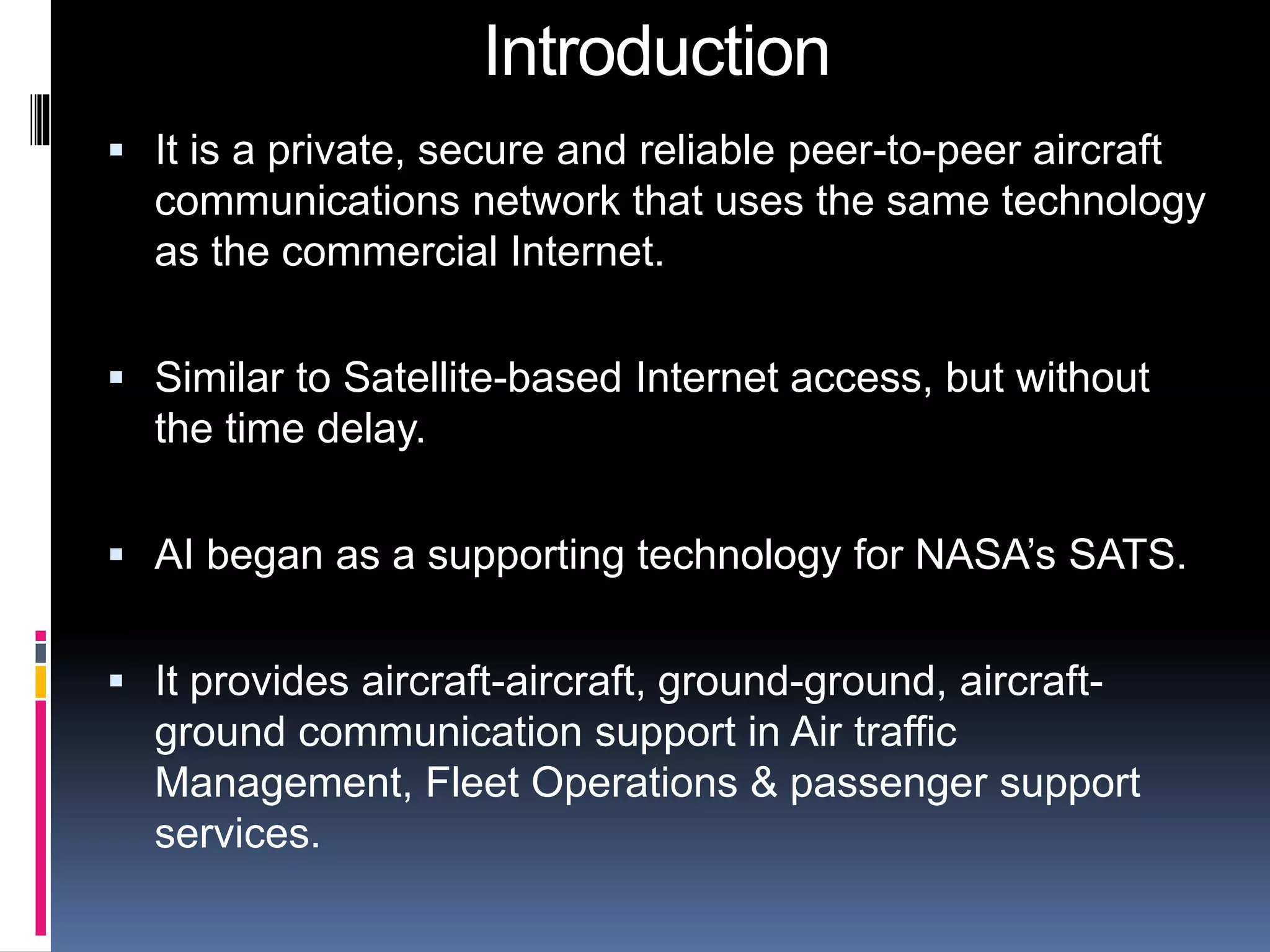 Introduction 
 It is a private, secure and reliable peer-to-peer aircraft 
communications network that uses the same technology 
as the commercial Internet. 
 Similar to Satellite-based Internet access, but without 
the time delay. 
 AI began as a supporting technology for NASA’s SATS. 
 It provides aircraft-aircraft, ground-ground, aircraft-ground 
communication support in Air traffic 
Management, Fleet Operations & passenger support 
services. 
 
