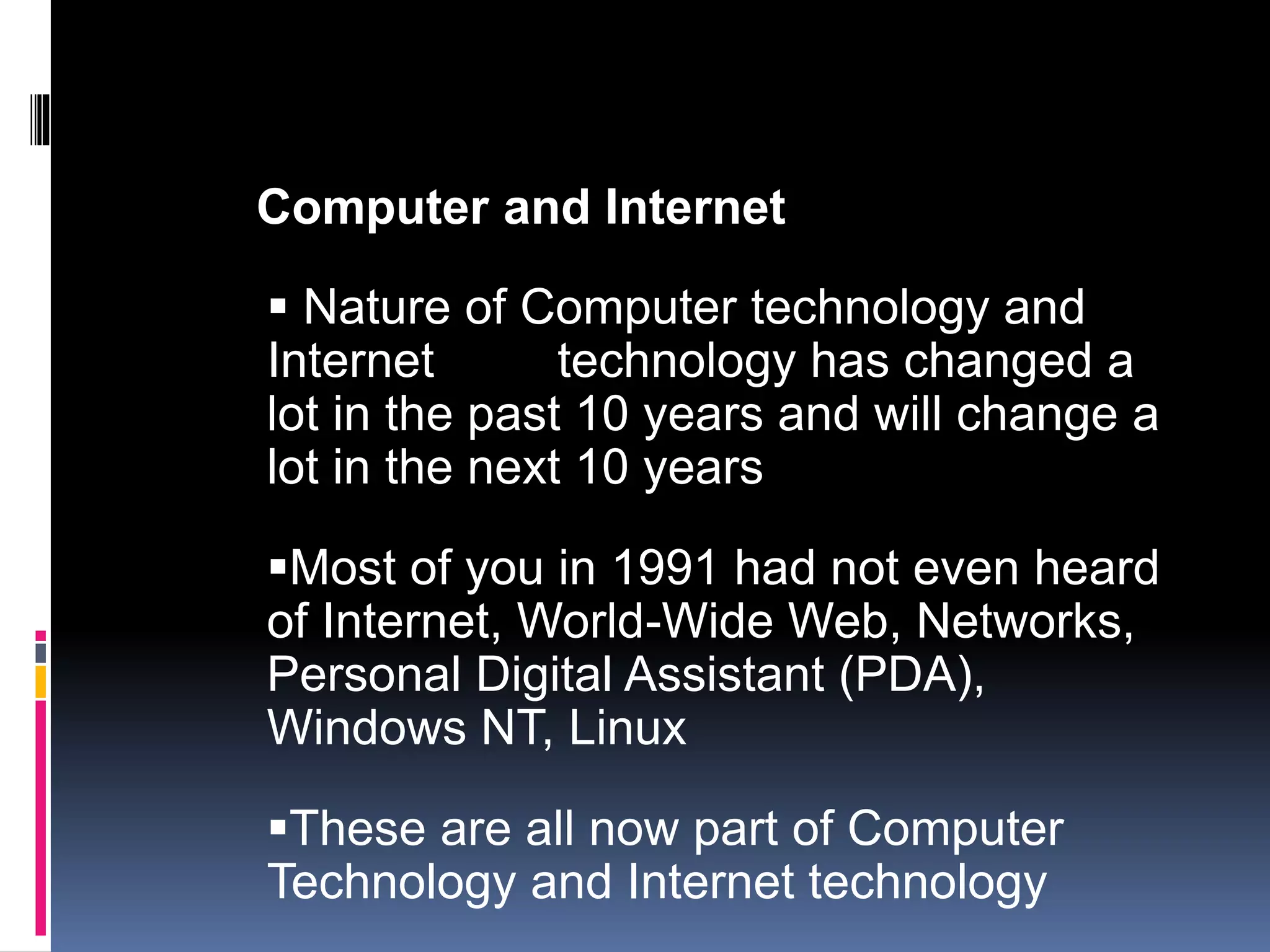 Computer and Internet 
 Nature of Computer technology and 
Internet technology has changed a 
lot in the past 10 years and will change a 
lot in the next 10 years 
Most of you in 1991 had not even heard 
of Internet, World-Wide Web, Networks, 
Personal Digital Assistant (PDA), 
Windows NT, Linux 
These are all now part of Computer 
Technology and Internet technology 
 