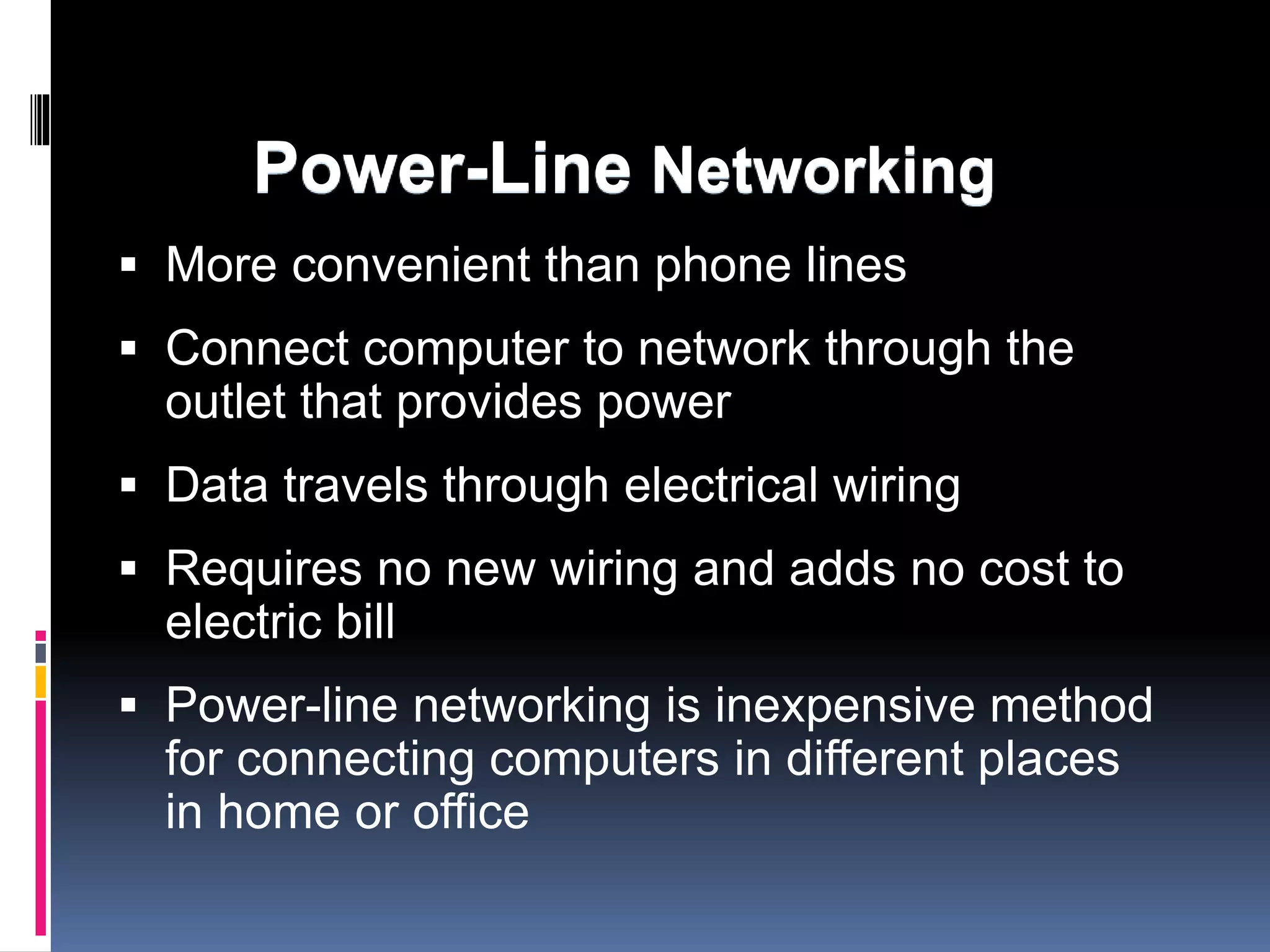 Power-Line Networking 
 More convenient than phone lines 
 Connect computer to network through the 
outlet that provides power 
 Data travels through electrical wiring 
 Requires no new wiring and adds no cost to 
electric bill 
 Power-line networking is inexpensive method 
for connecting computers in different places 
in home or office 
 