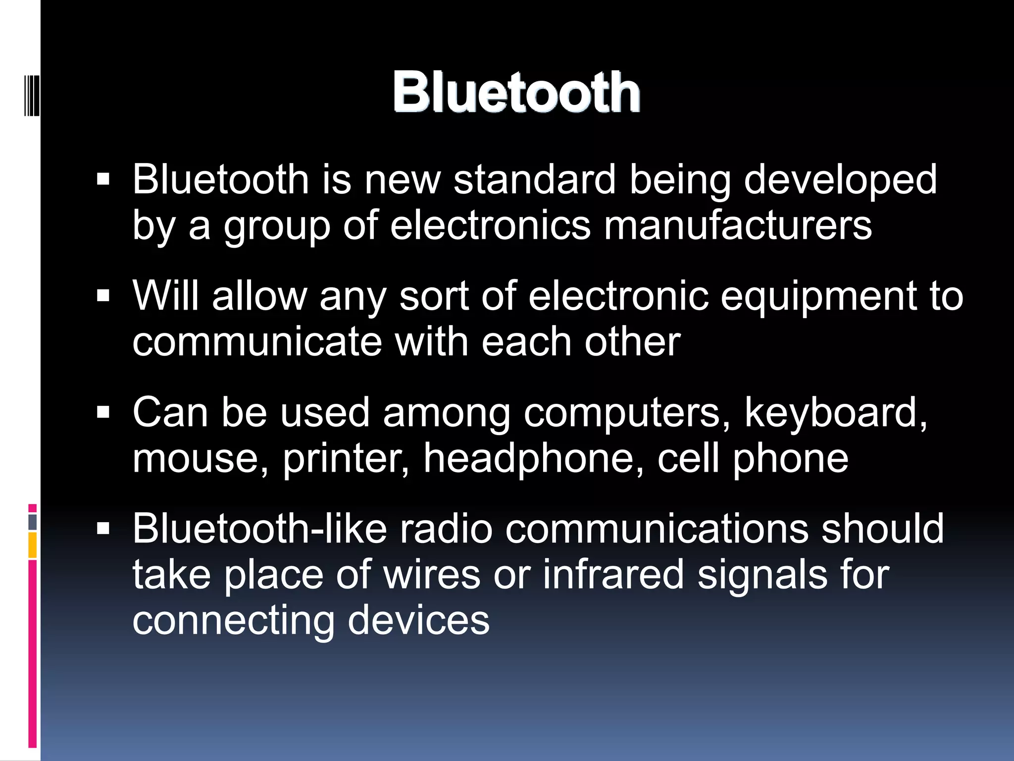 Bluetooth 
 Bluetooth is new standard being developed 
by a group of electronics manufacturers 
 Will allow any sort of electronic equipment to 
communicate with each other 
 Can be used among computers, keyboard, 
mouse, printer, headphone, cell phone 
 Bluetooth-like radio communications should 
take place of wires or infrared signals for 
connecting devices 
 
