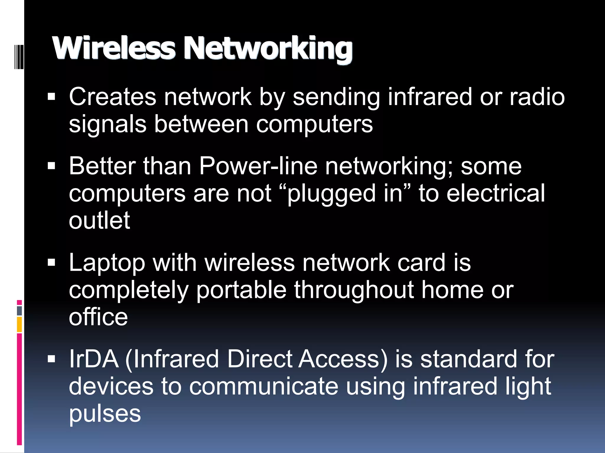 Wireless Networking 
 Creates network by sending infrared or radio 
signals between computers 
 Better than Power-line networking; some 
computers are not “plugged in” to electrical 
outlet 
 Laptop with wireless network card is 
completely portable throughout home or 
office 
 IrDA (Infrared Direct Access) is standard for 
devices to communicate using infrared light 
pulses 
 