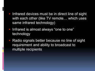  Infrared devices must be in direct line of sight 
with each other (like TV remote… which uses 
same infrared technology) 
 Infrared is almost always “one to one” 
technology 
 Radio signals better because no line of sight 
requirement and ability to broadcast to 
multiple recipients 
 