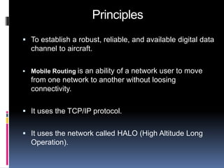 Principles 
 To establish a robust, reliable, and available digital data 
channel to aircraft. 
 Mobile Routing is an ability of a network user to move 
from one network to another without loosing 
connectivity. 
 It uses the TCP/IP protocol. 
 It uses the network called HALO (High Altitude Long 
Operation). 
 