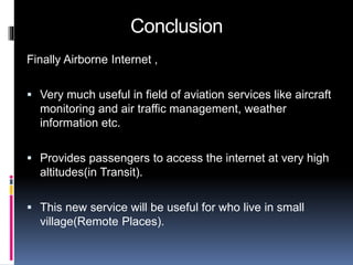 Conclusion 
Finally Airborne Internet , 
 Very much useful in field of aviation services like aircraft 
monitoring and air traffic management, weather 
information etc. 
 Provides passengers to access the internet at very high 
altitudes(in Transit). 
 This new service will be useful for who live in small 
village(Remote Places). 
 