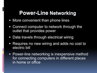 Power-Line Networking 
 More convenient than phone lines 
 Connect computer to network through the 
outlet that provides power 
 Data travels through electrical wiring 
 Requires no new wiring and adds no cost to 
electric bill 
 Power-line networking is inexpensive method 
for connecting computers in different places 
in home or office 
 