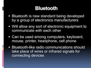 Bluetooth 
 Bluetooth is new standard being developed 
by a group of electronics manufacturers 
 Will allow any sort of electronic equipment to 
communicate with each other 
 Can be used among computers, keyboard, 
mouse, printer, headphone, cell phone 
 Bluetooth-like radio communications should 
take place of wires or infrared signals for 
connecting devices 
 