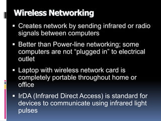 Wireless Networking 
 Creates network by sending infrared or radio 
signals between computers 
 Better than Power-line networking; some 
computers are not “plugged in” to electrical 
outlet 
 Laptop with wireless network card is 
completely portable throughout home or 
office 
 IrDA (Infrared Direct Access) is standard for 
devices to communicate using infrared light 
pulses 
 