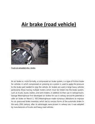 Air brake (road vehicle)
Truck air actuated disc brake.
An air brake or, more formally, a compressed air brake system, is a type of friction brake
for vehicles in which compressed air pressing on a piston is used to apply the pressure
to the brake pad needed to stop the vehicle. Air brakes are used in large heavy vehicles
particularly those having multiple trailers which must be linked into the brake system,
such as trucks, buses, trailers, and semi-trailers, in addition to their use in railroad trains.
George Westinghouse ﬁrst developed air brakes for use in railway service.He patented a
safer air brake on March 5, 1872.Westinghouse made numerous alterations to improve
his air pressured brake invention, which led to various forms of the automatic brake. In
the early 20th century, after its advantages were proven in railway use, it was adopted
by manufacturers of trucks and heavy road vehicles.
 