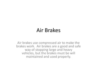 Air Brakes
Air brakes use compressed air to make the
brakes work. Air brakes are a good and safe
way of stopping large and heavy
vehicles, but the brakes must be will
maintained and used properly.
 