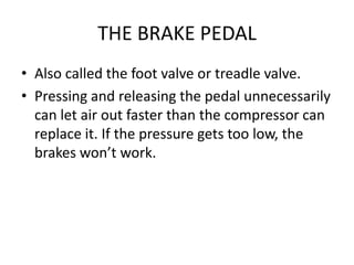 THE BRAKE PEDAL
• Also called the foot valve or treadle valve.
• Pressing and releasing the pedal unnecessarily
can let air out faster than the compressor can
replace it. If the pressure gets too low, the
brakes won’t work.
 