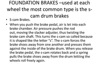 FOUNDATION BRAKES –used at each
wheel the most common type is the s-
cam drum brakes
• S-cam Brakes.
• When you push the brake pedal, air is let into each
brake chamber. Air pressure pushes the rod
out, moving the slacker adjuster, thus twisting the
brake cam shaft. This turns the s-cam so called because
it is shaped like the letter “s”. The s-cam forces the
brake shoes away from one another and presses them
against the inside of the brake drum. When you release
the brake pedal, the s-cam rotates back and a spring
pulls the brake shoes away from the drum lettiing the
wheels roll freely again.
 
