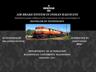 AIR BRAKE SYSTEM IN INDIAN RAILWAYS
Submitted in partial fulfillment of the requirements for the award of degree of
BACHELOR OF TECHNOLOGY
In
MECHATRONICS
SUPERVISED BY SUBMITTED BY
MR.ASHISH MATHUR AKRITI SINGH
8774
DEPARTMENT OF AUTOMATION
BANASTHALI UNIVERSITY RAJASTHAN
September 2017
A
SEMINAR
ON
 
