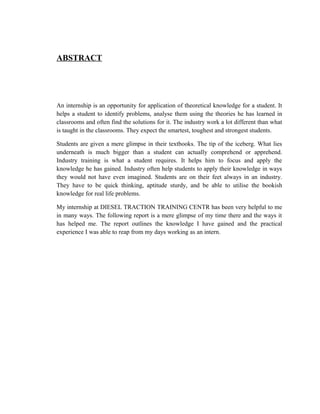 ABSTRACT
An internship is an opportunity for application of theoretical knowledge for a student. It
helps a student to identify problems, analyse them using the theories he has learned in
classrooms and often find the solutions for it. The industry work a lot different than what
is taught in the classrooms. They expect the smartest, toughest and strongest students.
Students are given a mere glimpse in their textbooks. The tip of the iceberg. What lies
underneath is much bigger than a student can actually comprehend or apprehend.
Industry training is what a student requires. It helps him to focus and apply the
knowledge he has gained. Industry often help students to apply their knowledge in ways
they would not have even imagined. Students are on their feet always in an industry.
They have to be quick thinking, aptitude sturdy, and be able to utilise the bookish
knowledge for real life problems.
My internship at DIESEL TRACTION TRAINING CENTR has been very helpful to me
in many ways. The following report is a mere glimpse of my time there and the ways it
has helped me. The report outlines the knowledge I have gained and the practical
experience I was able to reap from my days working as an intern.
 