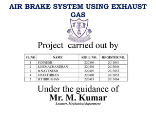 AIR BRAKE SYSTEM USING EXHAUST
GAS
Project carried out by
Under the guidance of
Mr. M. Kumar
Lecturer, Mechanical department
 