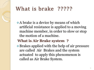 What is brake ?????
3
A brake is a device by means of which
artificial resistance is applied to a moving
machine member, in order to slow or stop
the motion of a machine.
What is Air Brake system ?
Brakes applied with the help of air pressure
are called Air Brakes and the system
actuated to apply this phenomenon is
called as Air Brake System.
 