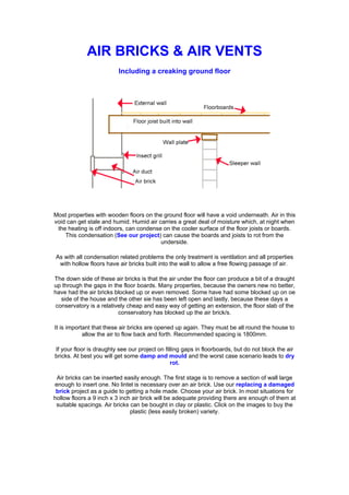 AIR BRICKS & AIR VENTS
                          Including a creaking ground floor




Most properties with wooden floors on the ground floor will have a void underneath. Air in this
void can get stale and humid. Humid air carries a great deal of moisture which, at night when
 the heating is off indoors, can condense on the cooler surface of the floor joists or boards.
    This condensation (See our project) can cause the boards and joists to rot from the
                                         underside.

As with all condensation related problems the only treatment is ventilation and all properties
 with hollow floors have air bricks built into the wall to allow a free flowing passage of air.

The down side of these air bricks is that the air under the floor can produce a bit of a draught
up through the gaps in the floor boards. Many properties, because the owners new no better,
have had the air bricks blocked up or even removed. Some have had some blocked up on oe
   side of the house and the other sie has been left open and lastly, because these days a
 conservatory is a relatively cheap and easy way of getting an extension, the floor slab of the
                          conservatory has blocked up the air brick/s.

It is important that these air bricks are opened up again. They must be all round the house to
            allow the air to flow back and forth. Recommended spacing is 1800mm.

If your floor is draughty see our project on filling gaps in floorboards, but do not block the air
bricks. At best you will get some damp and mould and the worst case scenario leads to dry
                                                rot.

 Air bricks can be inserted easily enough. The first stage is to remove a section of wall large
enough to insert one. No lintel is necessary over an air brick. Use our replacing a damaged
 brick project as a guide to getting a hole made. Choose your air brick. In most situations for
hollow floors a 9 inch x 3 inch air brick will be adequate providing there are enough of them at
 suitable spacings. Air bricks can be bought in clay or plastic. Click on the images to buy the
                               plastic (less easily broken) variety.
 