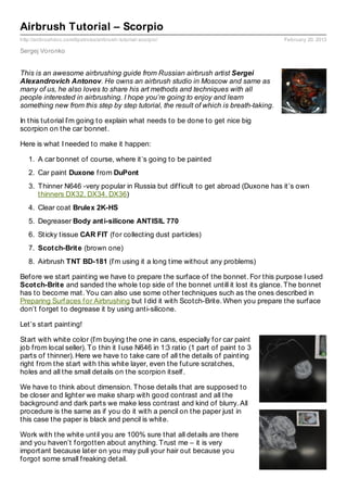 Airbrush Tutorial – Scorpio
http://airbrushdoc.com/tipstricks/airbrush- tutorial- scorpio/                         February 20, 2013

Sergej Voronko


This is an awesome airbrushing guide from Russian airbrush artist Sergei
Alexandrovich Antonov. He owns an airbrush studio in Moscow and same as
many of us, he also loves to share his art methods and techniques with all
people interested in airbrushing. I hope you’re going to enjoy and learn
something new from this step by step tutorial, the result of which is breath-taking.

In this tutorial I’m going to explain what needs to be done to get nice big
scorpion on the car bonnet.

Here is what I needed to make it happen:

   1. A car bonnet of course, where it’s going to be painted
   2. Car paint Duxone from DuPont
   3. Thinner N646 -very popular in Russia but difficult to get abroad (Duxone has it’s own
      thinners DX32, DX34, DX36)
   4. Clear coat Brulex 2K-HS
   5. Degreaser Body ant i-silicone ANTISIL 770
   6. Sticky tissue CAR FIT (for collecting dust particles)
   7. Scot ch-Brit e (brown one)
   8. Airbrush TNT BD-181 (I’m using it a long time without any problems)

Before we start painting we have to prepare the surface of the bonnet. For this purpose I used
Scot ch-Brit e and sanded the whole top side of the bonnet untill it lost its glance. The bonnet
has to become mat. You can also use some other techniques such as the ones described in
Preparing Surfaces for Airbrushing but I did it with Scotch-Brite. When you prepare the surface
don’t forget to degrease it by using anti-silicone.

Let’s start painting!

Start with white color (I’m buying the one in cans, especially for car paint
job from local seller). To thin it I use N646 in 1:3 ratio (1 part of paint to 3
parts of thinner). Here we have to take care of all the details of painting
right from the start with this white layer, even the future scratches,
holes and all the small details on the scorpion itself.

We have to think about dimension. Those details that are supposed to
be closer and lighter we make sharp with good contrast and all the
background and dark parts we make less contrast and kind of blurry. All
procedure is the same as if you do it with a pencil on the paper just in
this case the paper is black and pencil is white.

Work with the white until you are 100% sure that all details are there
and you haven’t forgotten about anything. Trust me – it is very
important because later on you may pull your hair out because you
forgot some small freaking detail.
 