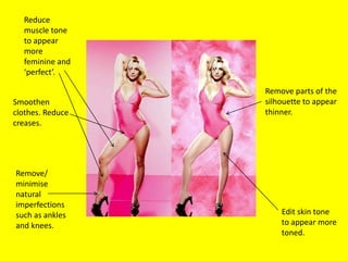 Reduce
  muscle tone
  to appear
  more
  feminine and
  ‘perfect’.

                  Remove parts of the
Smoothen          silhouette to appear
clothes. Reduce   thinner.
creases.




Remove/
minimise
natural
imperfections
such as ankles        Edit skin tone
and knees.            to appear more
                      toned.
 