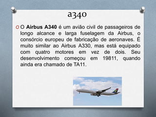 a340
O O Airbus A340 é um avião civil de passageiros de
longo alcance e larga fuselagem da Airbus, o
consórcio europeu de fabricação de aeronaves. É
muito similar ao Airbus A330, mas está equipado
com quatro motores em vez de dois. Seu
desenvolvimento começou em 19811, quando
ainda era chamado de TA11.
 
