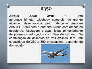 a350
Airbus A350 XWB é uma
aeronave bimotor widebody comercial de grande
alcance, desenvolvida pelo fabricante europeu
Airbus O A350 será o primeiro Airbus com ambas as
estruturas, fuselagem e asas, feitas primariamente
de polímeros reforçados com fibra de carbono. Na
combinação de assentos de três classes, terá uma
capacidade de 270 a 350 passageiros, dependendo
do modelo.
 