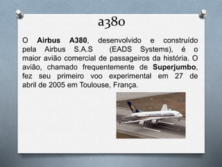 a380
O Airbus A380, desenvolvido e construído
pela Airbus S.A.S (EADS Systems), é o
maior avião comercial de passageiros da história. O
avião, chamado frequentemente de Superjumbo,
fez seu primeiro voo experimental em 27 de
abril de 2005 em Toulouse, França.
 