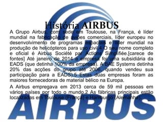História AIRBUSA Grupo Airbus, com sede em Toulouse, na França, é líder
mundial na fabricação de aviões comerciais, líder europeu no
desenvolvimento de programas espaciais e líder mundial na
produção de helicópteros para uso civil.4 O seu nome completo
e oficial é Airbus Société par Actions Simplifiée.[carece de
fontes] Até janeiro de 2014 a empresa foi uma subsidiária da
EADS (que detinha 100% da empresa). A BAE Systems detinha
20% das acções do grupo até 2006, quando vendeu sua
participação para a EADS).5 Estas duas empresas foram as
maiores fornecedoras de material bélico na Europa.
A Airbus empregava em 2013 cerca de 59 mil pessoas em
vários países por todo o mundo.2 As fábricas principais estão
localizadas em Toulouse (França) e Hamburgo (Alemanha).
 