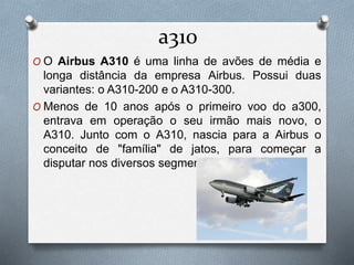 a310
O O Airbus A310 é uma linha de avões de média e
longa distância da empresa Airbus. Possui duas
variantes: o A310-200 e o A310-300.
O Menos de 10 anos após o primeiro voo do a300,
entrava em operação o seu irmão mais novo, o
A310. Junto com o A310, nascia para a Airbus o
conceito de "família" de jatos, para começar a
disputar nos diversos segmentos do mercado.
 