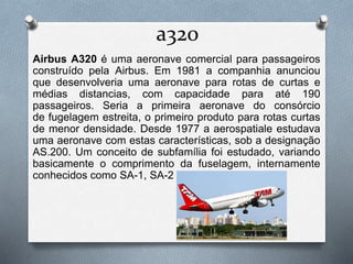 a320
Airbus A320 é uma aeronave comercial para passageiros
construído pela Airbus. Em 1981 a companhia anunciou
que desenvolveria uma aeronave para rotas de curtas e
médias distancias, com capacidade para até 190
passageiros. Seria a primeira aeronave do consórcio
de fugelagem estreita, o primeiro produto para rotas curtas
de menor densidade. Desde 1977 a aerospatiale estudava
uma aeronave com estas características, sob a designação
AS.200. Um conceito de subfamília foi estudado, variando
basicamente o comprimento da fuselagem, internamente
conhecidos como SA-1, SA-2 e SA-3.
 