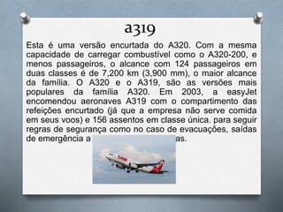 a319
Esta é uma versão encurtada do A320. Com a mesma
capacidade de carregar combustível como o A320-200, e
menos passageiros, o alcance com 124 passageiros em
duas classes é de 7,200 km (3,900 mm), o maior alcance
da família. O A320 e o A319, são as versões mais
populares da família A320. Em 2003, a easyJet
encomendou aeronaves A319 com o compartimento das
refeições encurtado (já que a empresa não serve comida
em seus voos) e 156 assentos em classe única. para seguir
regras de segurança como no caso de evacuações, saídas
de emergência a mais foram adicionadas.
 