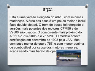 a321
Esta é uma versão alongada do A320, com mínimas
mudanças. A área das asas é um pouco maior e incluí
flaps double-slotted. O trem de pouso foi reforçado e
versões mais potentes dos motores CFM56 e do
V2500 são usados. O concorrente mais próximo do
A321 é o 737-900/- e o 757-200. O modelo obteve
certificação em dezembro de 1993 pela JAA. Mas
com peso menor do que o 757, e com menor queima
de combustível por causa dos motores menores,
acaba sendo mais barato de operar do que o 757.
 