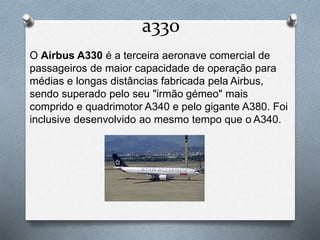 a330
O Airbus A330 é a terceira aeronave comercial de
passageiros de maior capacidade de operação para
médias e longas distâncias fabricada pela Airbus,
sendo superado pelo seu "irmão gémeo" mais
comprido e quadrimotor A340 e pelo gigante A380. Foi
inclusive desenvolvido ao mesmo tempo que o A340.
 