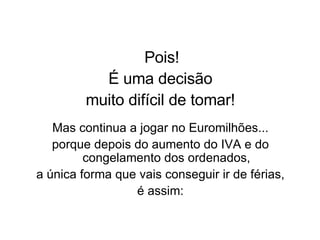 Pois! É uma decisão muito difícil de tomar! Mas continua a jogar no Euromilhões... porque depois do aumento do IVA e do congelamento dos ordenados, a única forma que vais conseguir ir de férias, é assim: 
