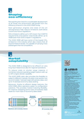 Shaping
eco-efficiency
Recognizing the need for a sustainable development
of air travel, the environment will benefit from the
efficiency inherent in the A350 XWB Family.
Next generation engines and state of the art
aerodynamics help reduce emissions well below
current and future regulations.
NOx emissions will be up to 40% lower than CAEP/6
requirements and exterior noise levels will be up to
16dB lower than ICAO chapter 4 regulations.
The A350 XWB will have some of the lowest CO2
emissions in the industry which also means that, at
equal emissions levels, it is capable of carrying more
passengers than its competitors.
Market
adaptability
The A350 XWB is designed to be efficient on very
long-haul missions but also for regional operations.
To reduce costs on shorter range missions, it
combines reduced operating weight options with up
to 40% engine derate capability.
The A350 XWB cabin also provides the flexibility to
adapt to different markets. Its wide cross section can
accommodate 7 abreast regional business class, and
up to 10 abreast economy class seating.
Moreover, thanks to efficient design features, the
A350 XWB offers operators easier re-configuration
solutions. This provides market-matching flexibility,
for instance swapping some rows of business class
seats for more rows of economy class seats.
Business and economy classes All economy class
Seasonal
adaptation
AIRBUS S.A.S. 31707 Blagnac Cedex, France
© AIRBUS S.A.S. 2013 - All rights reserved,
Airbus, its logo and the product names are registered
trademarks.
Concept design by Airbus Multi Media Support 20131908.
Photos by EXM company: P. Barthe, A. Doumenjou,
H. Goussé, P. Jalby, P. Masclet.
Computer renderings by TBCEI22, Airbus Operations GmbH,
Fixion, Airbus EIAI.
Reference D10025986 Issue 6. October 2013.
Printed in France by Art & Caractère.
Confidential and proprietary document. This document
and all information contained herein is the sole
property of AIRBUS S.A.S.. No intellectual property
rights are granted by the delivery of this document or
the disclosure of its content. This document shall not
be reproduced or disclosed to a third party without
the express written consent of AIRBUS S.A.S.
This document and its content shall not be used for
any purpose other than that for which it is supplied.
The statements made herein do not constitute an offer.
They are based on the mentioned assumptions and are
expressed in good faith. Where the supporting grounds
for these statements are not shown, AIRBUS S.A.S. will
be pleased to explain the basis thereof.
This brochure is printed on Triple Star Satin. This paper
is produced in factories that are accredited EMAS and
certified ISO 9001-14001, PEFC and FSC CoC.
It is produced using pulp that has been whitened
without either chlorine or acid.The paper is entirely
recyclable and is produced from trees grown in sustainable
forest resources.
The printing inks use organic pigments or minerals.
There is no use of basic dyes or dangerous metals
from the cadmium, lead, mercury or hexavalent
chromium group.
The printer, Art & Caractère (France 81500),
is engaged in a waste management and recycling
programme for all resulting by-products.
 