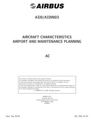 @AIRBUS 
A320/A320NEO 
AIRCRAFT CHARACTERISTICS 
AIRPORT AND MAINTENANCE PLANNING 
AC 
The content of this document is the property of Airbus. 
It is supplied in confidence and commercial security on its contents must be maintained. 
It must not be used for any purpose other than that for which it is supplied, nor may 
information contained in it be disclosed to unauthorized persons. 
It must not be reproduced in whole or in part without permission in writing from the owners of 
the copyright. Requests for reproduction of any data in this document and the media authorized 
for it must be addressed to Airbus. 
© AIRBUS S.A.S. 2005. All rights reserved. 
AIRBUS S.A.S. 
Customer Services 
Technical Data Support and Services 
31707 Blagnac Cedex 
FRANCE 
Issue: Sep 30/85 Rev: May 01/14 
 