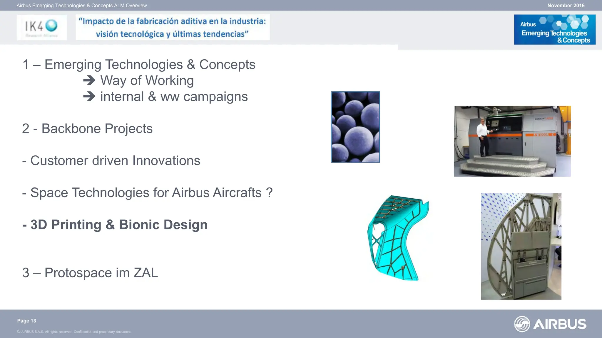 © AIRBUS S.A.S. All rights reserved. Confidential and proprietary document.
November 2016
Airbus Emerging Technologies & Concepts ALM Overview
Page 13
1 – Emerging Technologies & Concepts
 Way of Working
 internal & ww campaigns
2 - Backbone Projects
- Customer driven Innovations
- Space Technologies for Airbus Aircrafts ?
- 3D Printing & Bionic Design
3 – Protospace im ZAL
 
