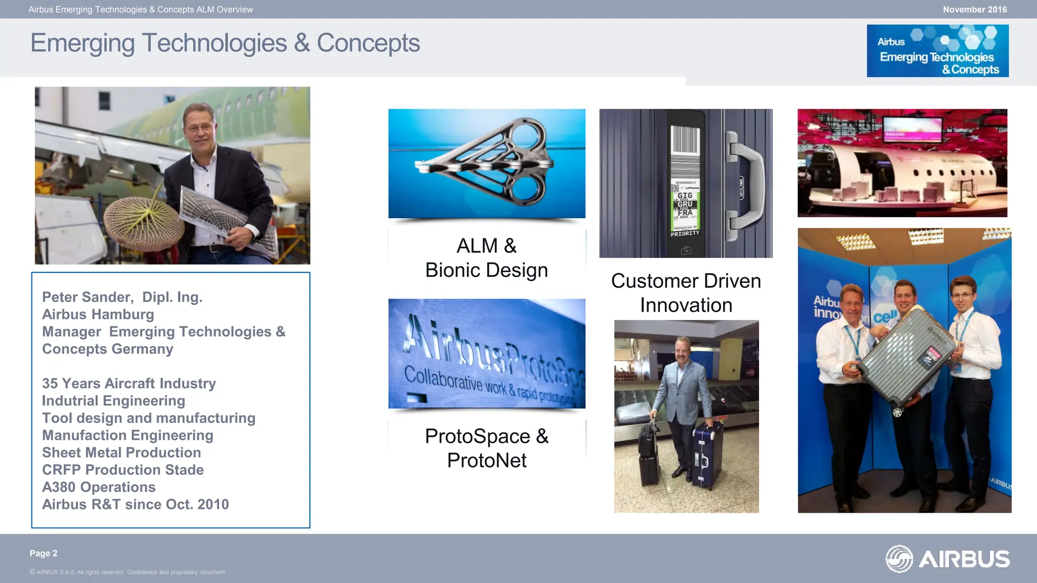 © AIRBUS S.A.S. All rights reserved. Confidential and proprietary document.
Emerging Technologies & Concepts
November 2016
Airbus Emerging Technologies & Concepts ALM Overview
ProtoSpace &
ProtoNet
ALM &
Bionic Design
Customer Driven
Innovation
(CeBIT 2014)
Page 2
Peter Sander, Dipl. Ing.
Airbus Hamburg
Manager Emerging Technologies &
Concepts Germany
35 Years Aircraft Industry
Indutrial Engineering
Tool design and manufacturing
Manufaction Engineering
Sheet Metal Production
CRFP Production Stade
A380 Operations
Airbus R&T since Oct. 2010
 