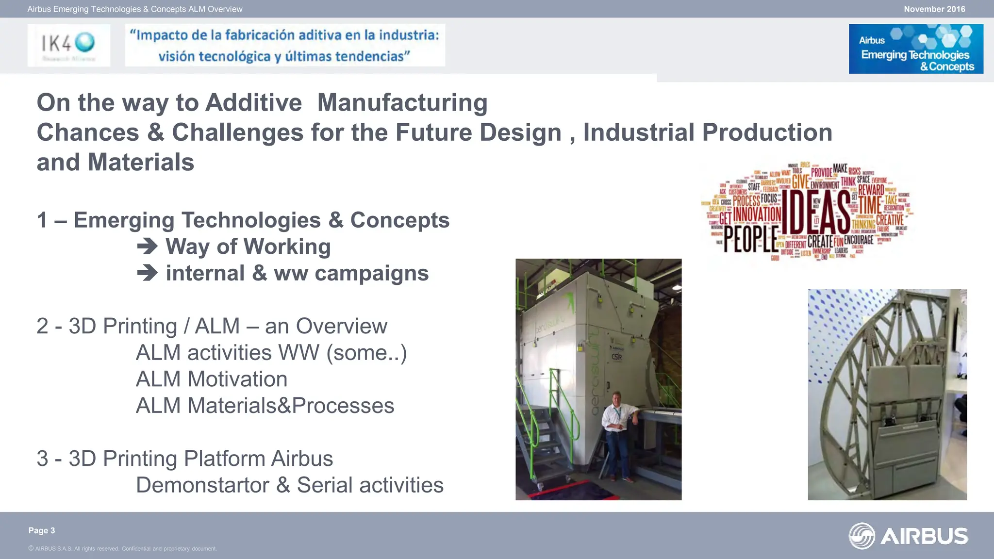 © AIRBUS S.A.S. All rights reserved. Confidential and proprietary document.
November 2016
Airbus Emerging Technologies & Concepts ALM Overview
On the way to Additive Manufacturing
Chances & Challenges for the Future Design , Industrial Production
and Materials
1 – Emerging Technologies & Concepts
 Way of Working
 internal & ww campaigns
2 - 3D Printing / ALM – an Overview
ALM activities WW (some..)
ALM Motivation
ALM Materials&Processes
3 - 3D Printing Platform Airbus
Demonstartor & Serial activities
Page 3
 