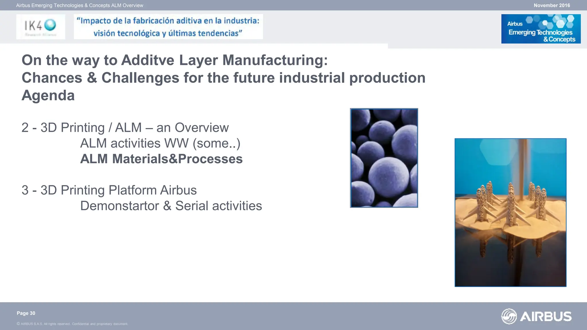 © AIRBUS S.A.S. All rights reserved. Confidential and proprietary document.
November 2016
Airbus Emerging Technologies & Concepts ALM Overview
On the way to Additve Layer Manufacturing:
Chances & Challenges for the future industrial production
Agenda
2 - 3D Printing / ALM – an Overview
ALM activities WW (some..)
ALM Materials&Processes
3 - 3D Printing Platform Airbus
Demonstartor & Serial activities
Page 30
 