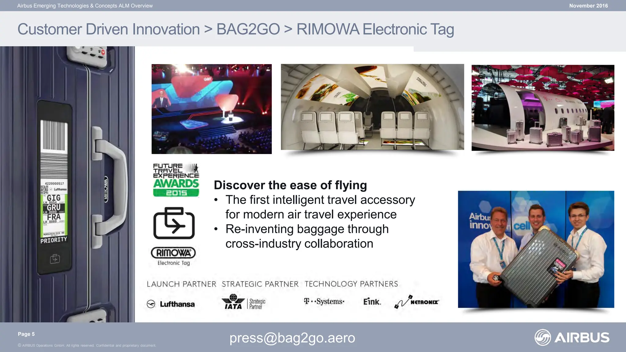 © AIRBUS Operations GmbH. All rights reserved. Confidential and proprietary document.
November 2016
Airbus Emerging Technologies & Concepts ALM Overview
Discover the ease of flying
• The first intelligent travel accessory
for modern air travel experience
• Re-inventing baggage through
cross-industry collaboration
Customer Driven Innovation > BAG2GO > RIMOWA Electronic Tag
press@bag2go.aero
Page 5
 