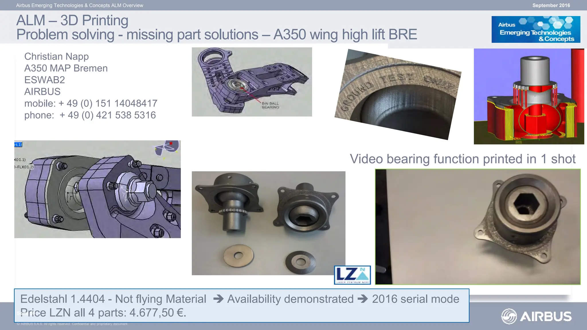 © AIRBUS S.A.S. All rights reserved. Confidential and proprietary document.
ALM – 3D Printing
Problem solving - missing part solutions – A350 wing high lift BRE
Airbus Emerging Technologies & Concepts ALM Overview
Edelstahl 1.4404 - Not flying Material  Availability demonstrated  2016 serial mode
Price LZN all 4 parts: 4.677,50 €.
September 2016
Seite 50
Christian Napp
A350 MAP Bremen
ESWAB2
AIRBUS
mobile: + 49 (0) 151 14048417
phone: + 49 (0) 421 538 5316
Video bearing function printed in 1 shot
 