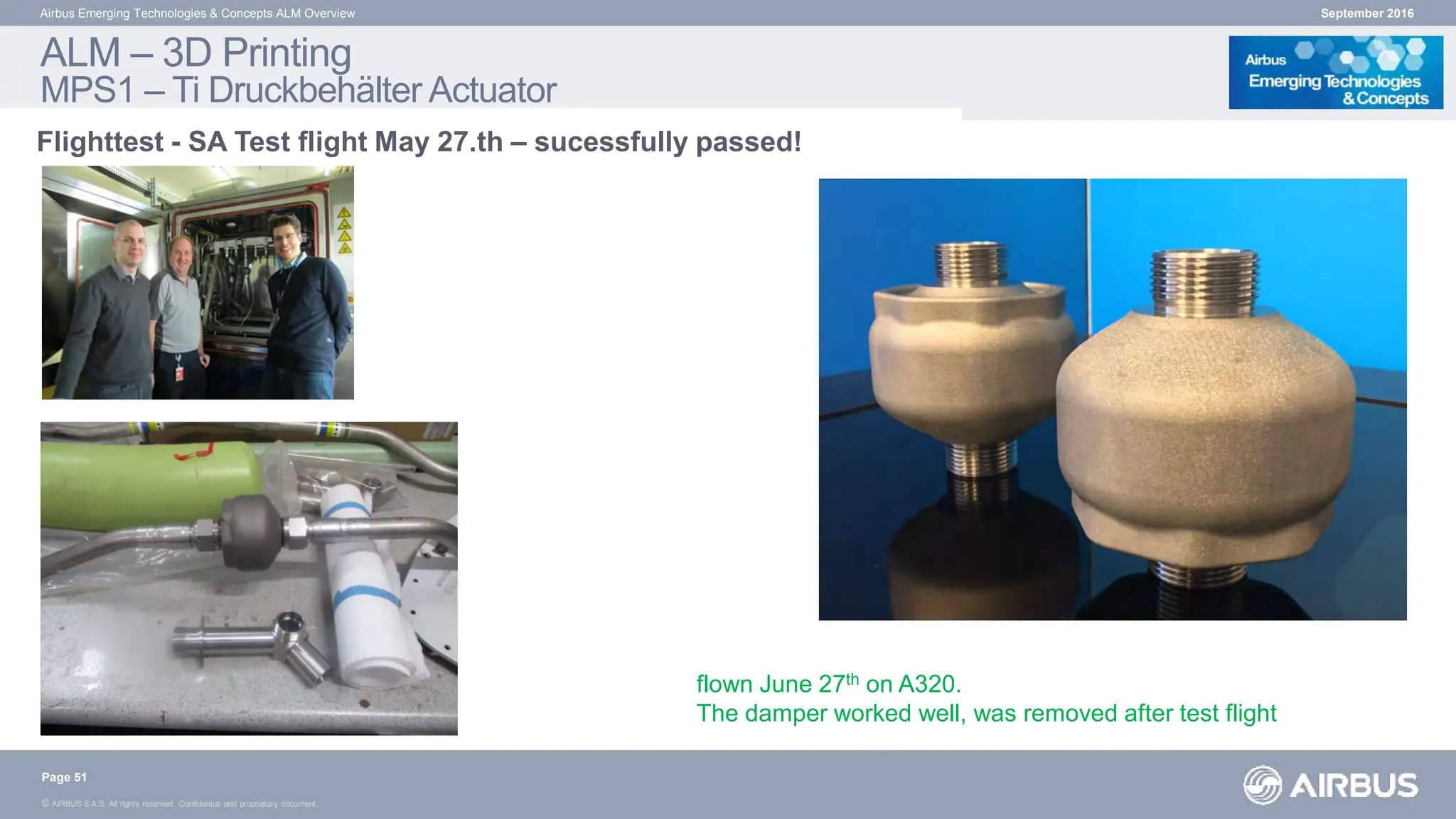 © AIRBUS S.A.S. All rights reserved. Confidential and proprietary document.
September 2016
Airbus Emerging Technologies & Concepts ALM Overview
Flighttest - SA Test flight May 27.th – sucessfully passed!
ALM – 3D Printing
MPS1 – Ti Druckbehälter Actuator
Page 51
flown June 27th on A320.
The damper worked well, was removed after test flight
 