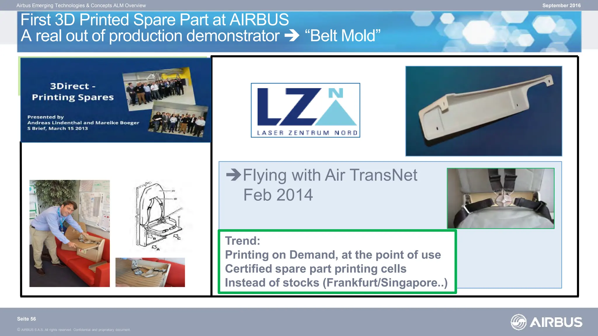© AIRBUS S.A.S. All rights reserved. Confidential and proprietary document.
First 3D Printed Spare Part at AIRBUS
A real out of production demonstrator  “Belt Mold”
Airbus Emerging Technologies & Concepts ALM Overview
ALM - Belt Mold
• purchase price/part: ~ $ 265,-*
• lead time: ~ 1 to 2 weeks
Request
AIRBUS Innovation Cell
Flying with Air TransNet
Feb 2014
September 2016
Trend:
Printing on Demand, at the point of use
Certified spare part printing cells
Instead of stocks (Frankfurt/Singapore..)
Seite 56
 