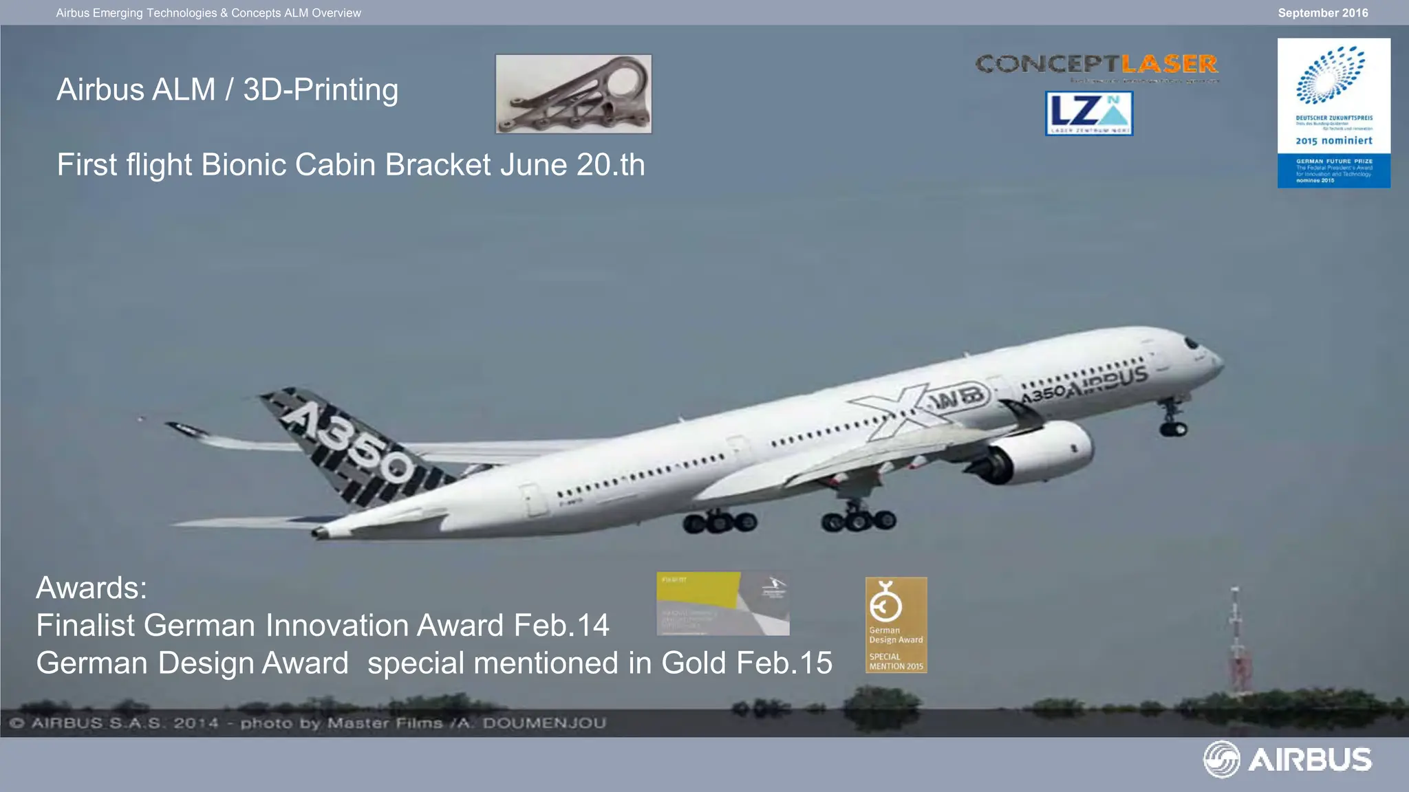 September 2016
Airbus Emerging Technologies & Concepts ALM Overview
Airbus Emerging Technologies & Concepts
ALM / 3D-Printing
Awards:
Finalist German Innovation Award Feb.14
German Design Award special mentioned in Gold Feb.15
Airbus ALM / 3D-Printing
First flight Bionic Cabin Bracket June 20.th
 