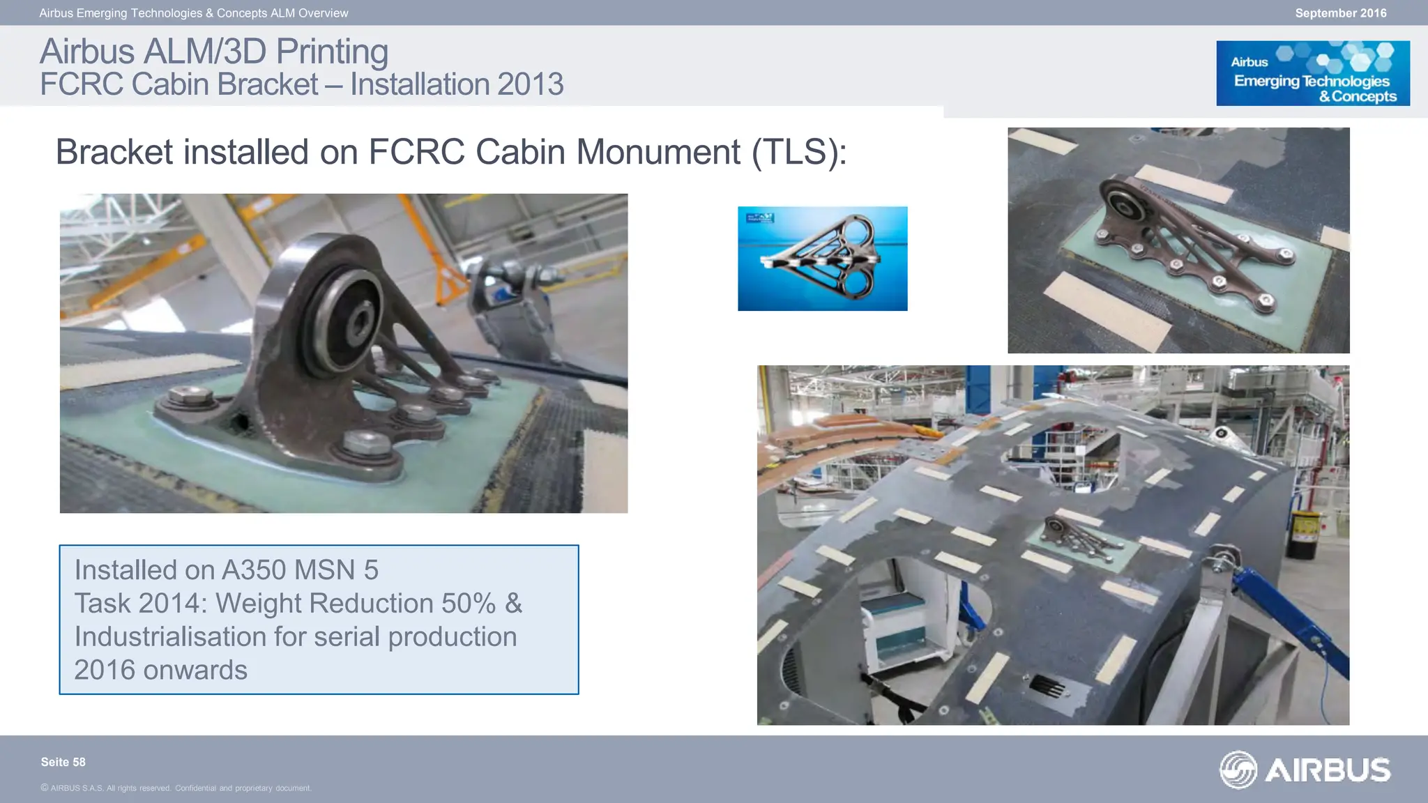 © AIRBUS S.A.S. All rights reserved. Confidential and proprietary document.
Airbus ALM/3D Printing
FCRC Cabin Bracket – Installation 2013
Bracket installed on FCRC Cabin Monument (TLS):
September 2016
Airbus Emerging Technologies & Concepts ALM Overview
Installed on A350 MSN 5
Task 2014: Weight Reduction 50% &
Industrialisation for serial production
2016 onwards
Seite 58
 