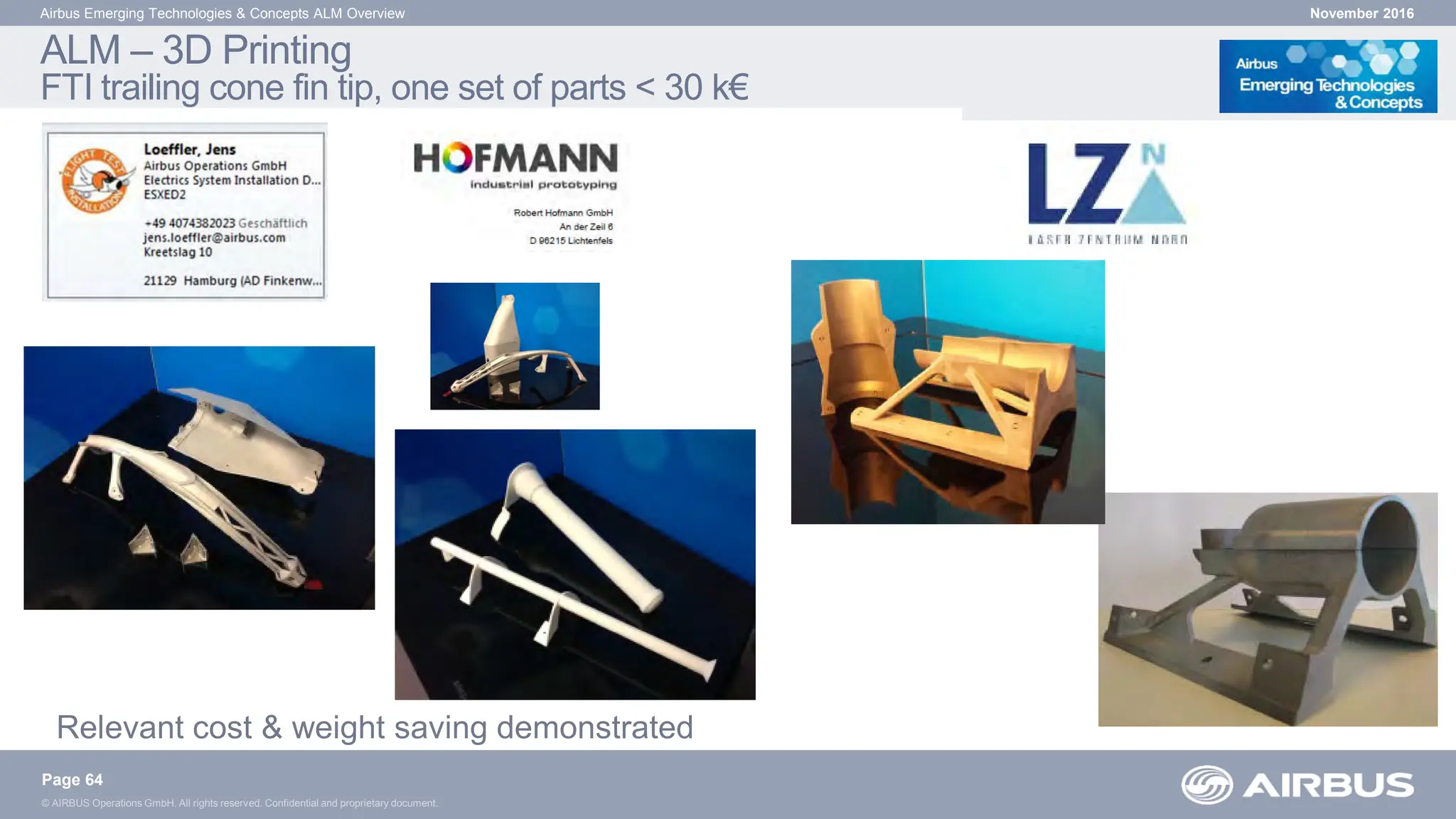 © AIRBUS Operations GmbH. All rights reserved. Confidential and proprietary document.
ALM – 3D Printing
FTI trailing cone fin tip, one set of parts < 30 k€
November 2016
Airbus Emerging Technologies & Concepts ALM Overview
Page 64
Relevant cost & weight saving demonstrated
 