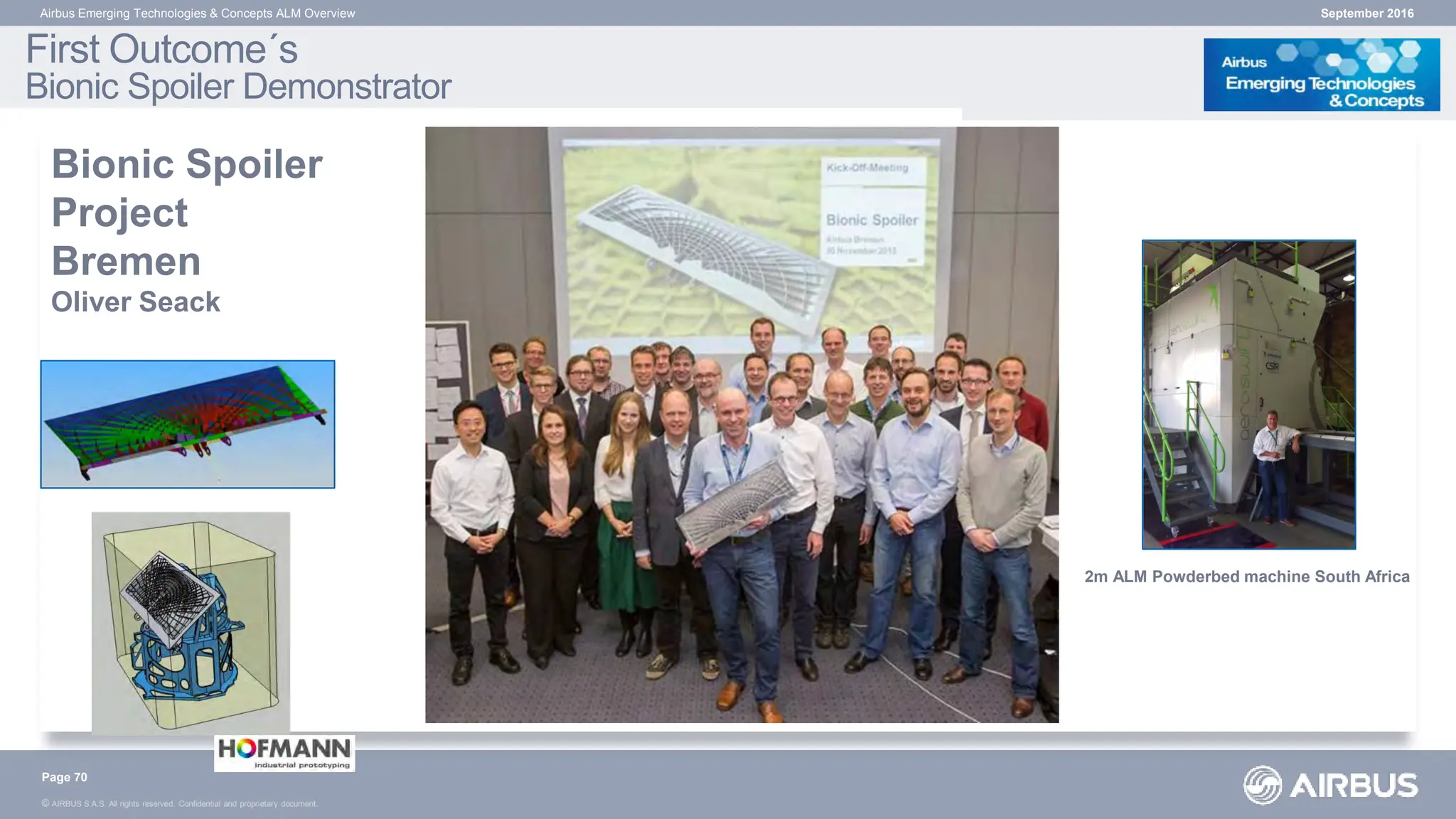 © AIRBUS S.A.S. All rights reserved. Confidential and proprietary document.
September 2016
Airbus Emerging Technologies & Concepts ALM Overview
Bionic Spoiler
Project
Bremen
Oliver Seack
First Outcome´s
Bionic Spoiler Demonstrator
Page 70
2m ALM Powderbed machine South Africa
 