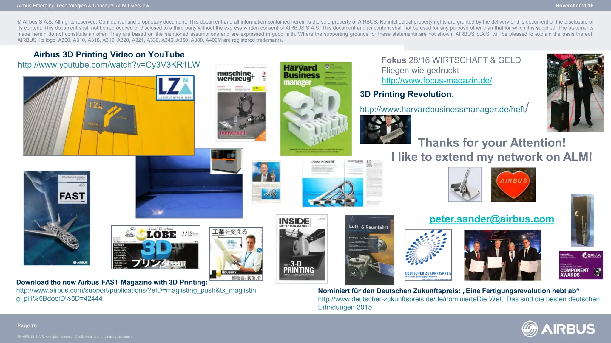 © AIRBUS S.A.S. All rights reserved. Confidential and proprietary document.
November 2016
© Airbus S.A.S. All rights reserved. Confidential and proprietary document. This document and all information contained herein is the sole property of AIRBUS. No intellectual property rights are granted by the delivery of this document or the disclosure of
its content. This document shall not be reproduced or disclosed to a third party without the express written consent of AIRBUS S.A.S. This document and its content shall not be used for any purpose other than that for which it is supplied. The statements
made herein do not constitute an offer. They are based on the mentioned assumptions and are expressed in good faith. Where the supporting grounds for these statements are not shown, AIRBUS S.A.S. will be pleased to explain the basis thereof.
AIRBUS, its logo, A300, A310, A318, A319, A320, A321, A330, A340, A350, A380, A400M are registered trademarks.
Airbus Emerging Technologies & Concepts ALM Overview
Page 75
Thanks for your Attention!
I like to extend my network on ALM!
peter.sander@airbus.com
Airbus 3D Printing Video on YouTube
http://www.youtube.com/watch?v=Cy3V3KR1LW
Download the new Airbus FAST Magazine with 3D Printing:
http://www.airbus.com/support/publications/?eID=maglisting_push&tx_maglistin
g_pi1%5BdocID%5D=42444
3D Printing Revolution:
http://www.harvardbusinessmanager.de/heft/
Nominiert für den Deutschen Zukunftspreis: „Eine Fertigungsrevolution hebt ab“
http://www.deutscher-zukunftspreis.de/de/nominierteDie Welt: Das sind die besten deutschen
Erfindungen 2015
Fokus 28/16 WIRTSCHAFT & GELD
Fliegen wie gedruckt
http://www.focus-magazin.de/
 