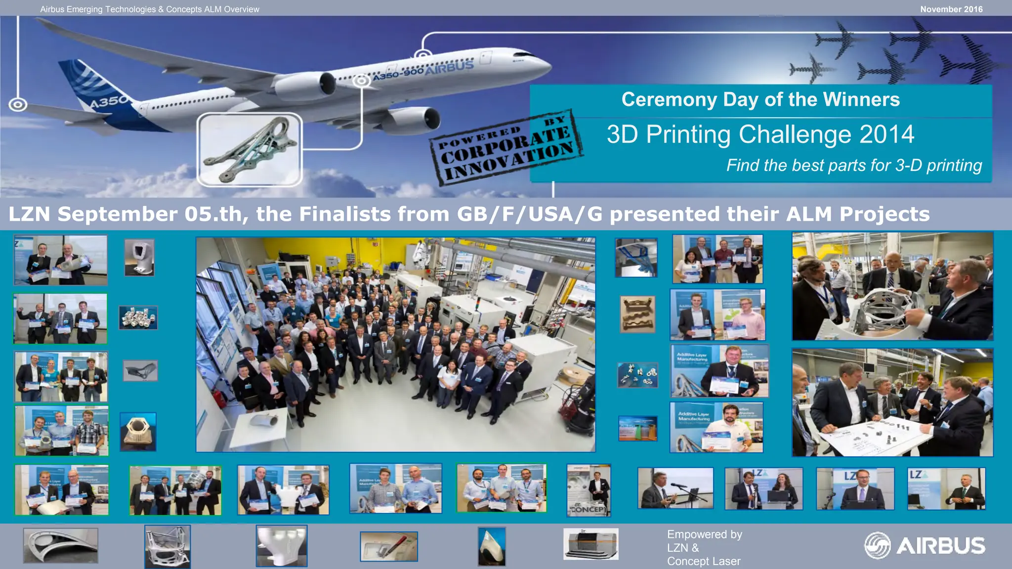 Campaign Finalists
Ceremony Day of the Winners
3D Printing Challenge 2014
Find the best parts for 3-D printing
LZN September 05.th, the Finalists from GB/F/USA/G presented their ALM Projects
Empowered by
LZN &
Concept Laser
November 2016
Airbus Emerging Technologies & Concepts ALM Overview
 